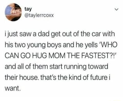 tay v taylerrcoxx i just saw a dad get out of the car with his two young boys and he yells WHO CAN GO HUG MOM THE FASTEST and all of them start running toward their house thats the kind of future i want