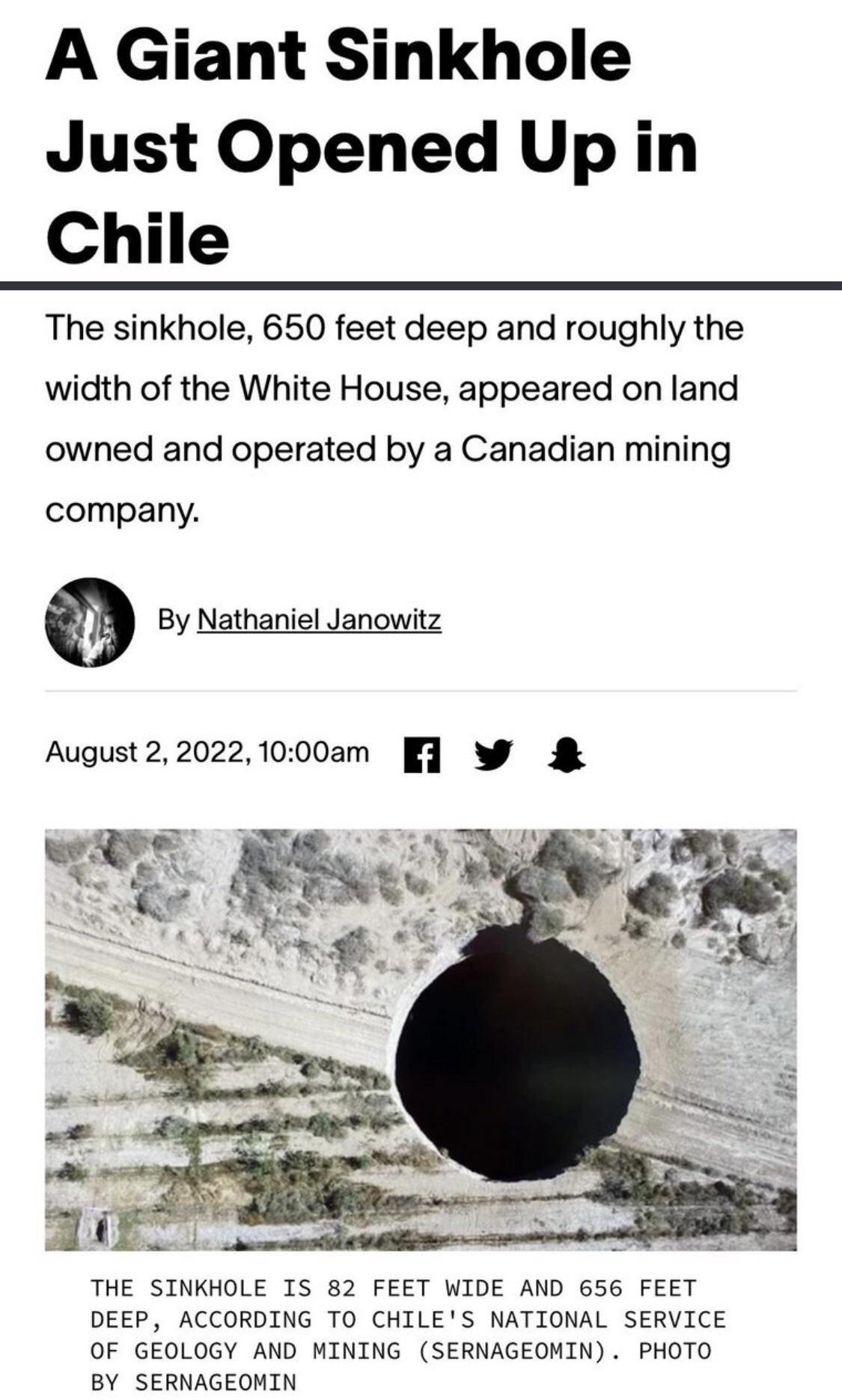 A Giant Sinkhole Just Opened Up in Chile The sinkhole 650 feet deep and roughly the width of the White House appeared on land owned and operated by a Canadian mining company By Nathaniel Janowitz August220221000am W THE SINKHOLE IS 82 FEET WIDE AND 656 FEET DEEP ACCORDING TO CHILES NATIONAL SERVICE OF GEOLOGY AND MINING SERNAGEOMIN PHOTO BY SERNAGEOMIN