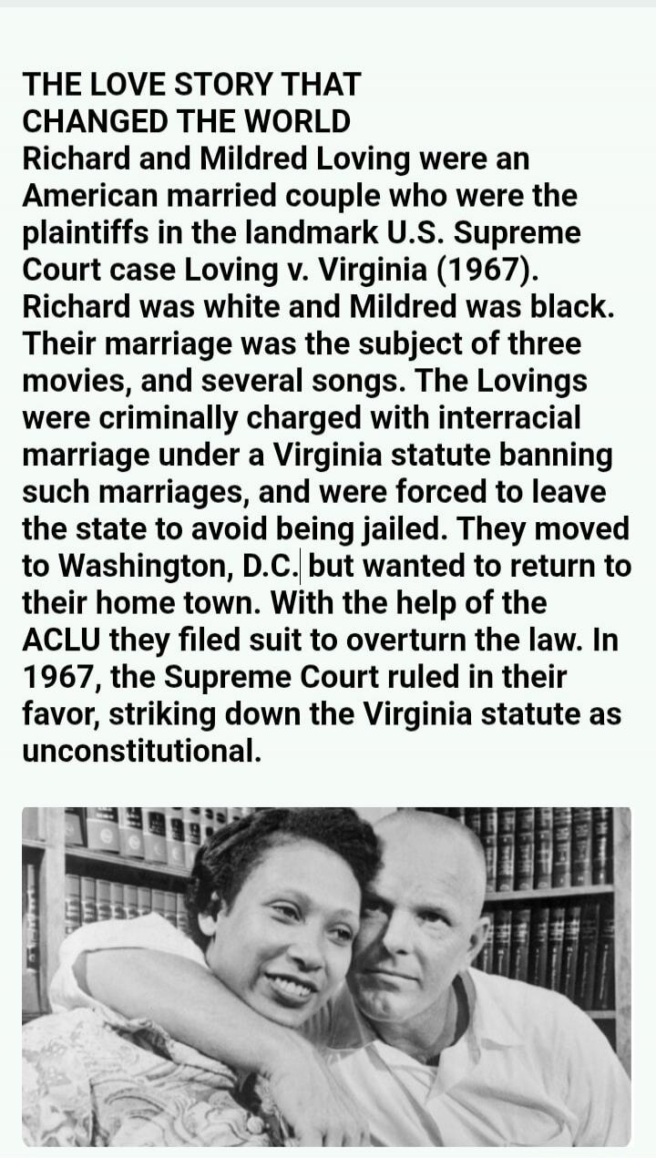THE LOVE STORY THAT CHANGED THE WORLD
Richard and Mildred Loving were an American married couple who were the plaintiffs in the landmark U.S. Supreme Court case Loving v. Virginia (1967). Richard was white and Mildred was black. Their marriage was the subject of three movies, and several songs. The Lovings were criminally charged with interracial m