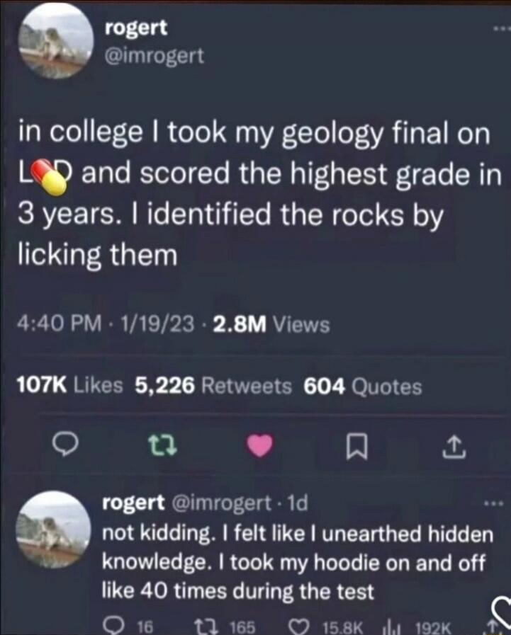 rogert @imrogert
in college I took my geology final on L💊D and scored the highest grade in 3 years. I identified the rocks by licking them
4:40 PM · 1/19/23 · 2.8M Views
107K Likes 5,226 Retweets 604 Quotes
rogert @imrogert · 1d
not kidding. I felt like I unearthed hidden knowledge. I took my hoodie on and off like 40 times during the test