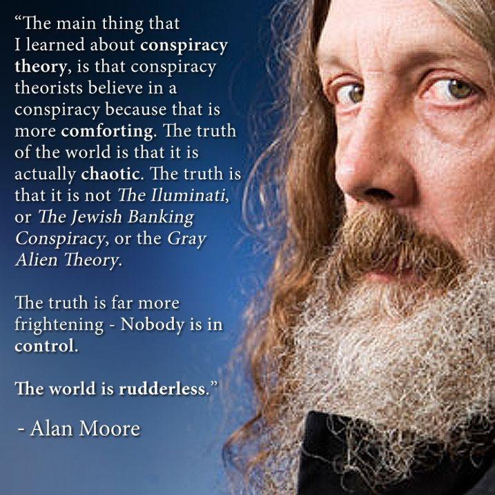 The main thing that Ilearned about conspiracy theory is that conspiracy theorists believe in a conspiracy because that is more comforting The truth of the world is that it is actually chaotic THE TS A that itis not The lluminati L or The Jewish Banking Conspiracy or the Gray Alien Theory The truth is far more frightening Nobody is in control The world is rudderless Alan Moore