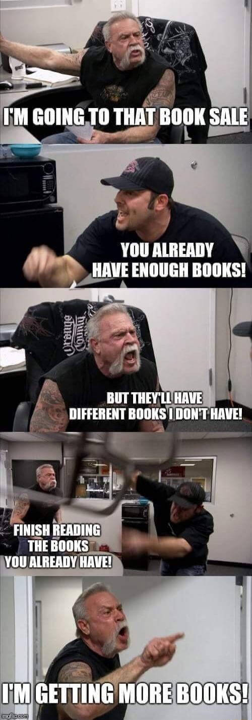 I'M GOING TO THAT BOOK SALE YOU ALREADY HAVE ENOUGH BOOKS! BUT THEY'LL HAVE DIFFERENT BOOKS I DON'T HAVE! FINISH READING THE BOOKS YOU ALREADY HAVE! I'M GETTING MORE BOOKS!