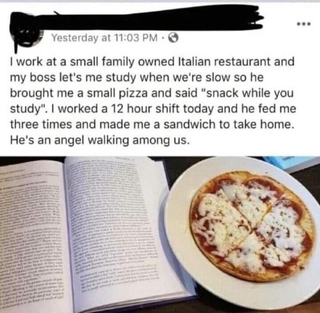 1 M Iwork at a small family owned Italian restaurant and my boss lets me study when were slow so he brought me a small pizza and said snack while you study worked a 12 hour shift today and he fed me three times and made me a sandwich to take home Hes an angel walking among us