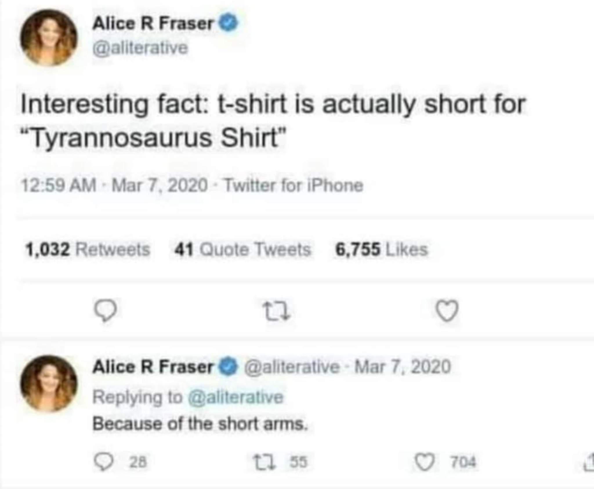 Alice R Fraser aliterative Interesting fact t shirt is actually short for Tyrannosaurus Shirt 1259 AM Mar 7 2020 Twitter for iPhone 1032 Retweets 41 Quote Tweets 6755 Likes Q 0 Q Alice R Fraser aliterative Mar 7 2020 Replying to aliterative Because of the short arms O 28 Tl 55 O 704