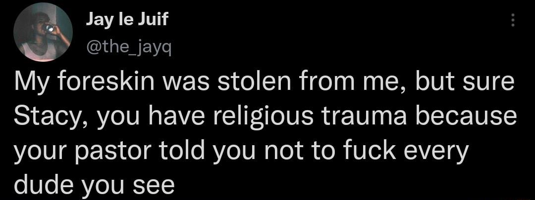 Jay le Juif My foreskin was stolen from me but sure Stacy you have religious trauma because your pastor told you not to fuck every dude you see
