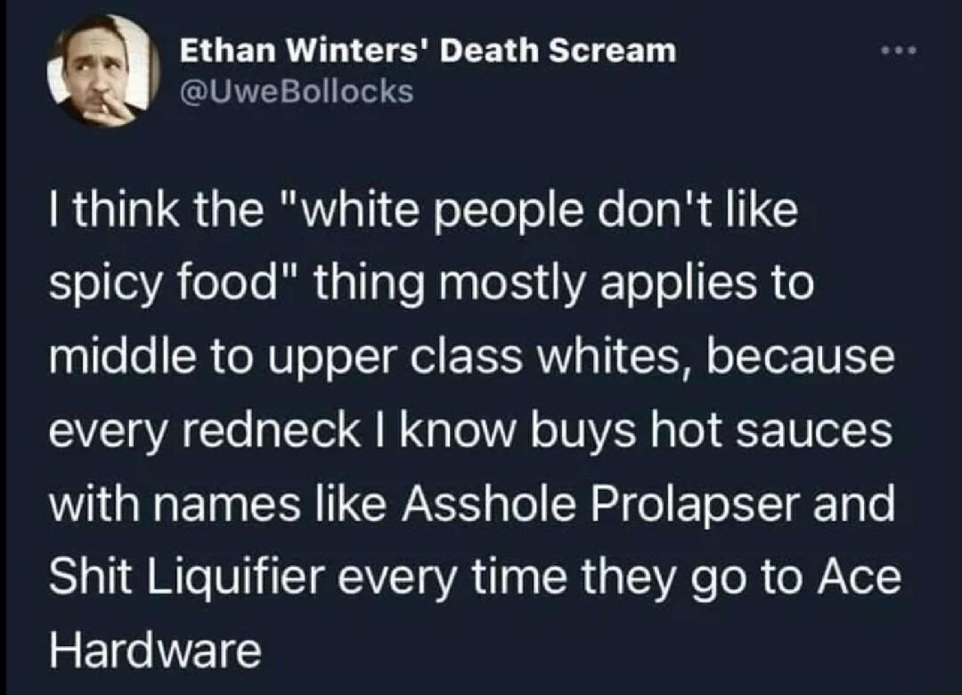 Ethan Winters Death Scream UweBollocks think the white people dont like spicy food thing mostly applies to middle to upper class whites because every redneck know buys hot sauces WG ET CR CWASS Tol R 2 o ETe N Tg Ty e Shit Liquifier every time they go to Ace Hardware