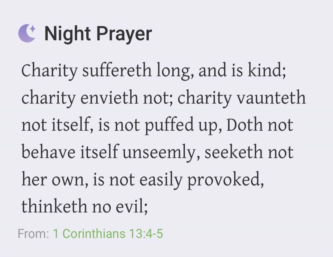 Night Prayer Charity suffereth long, and is kind; charity envieth not; charity vaunteth not itself, is not puffed up, Doth not behave itself unseemly, seeketh not her own, is not easily provoked, thinketh no evil; From: 1 Corinthians 13:4-5