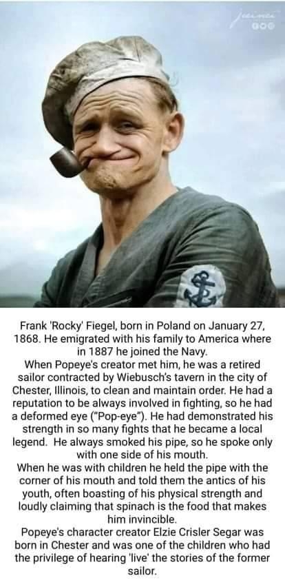 Frank Rocky Fiegel born in Poland on January 27 1868 He emigrated with his family to America where in 1887 he joined the Navy When Popeyes creator met him he was a retired sailor contracted by Wiebuschs tavern in the city of Chester lllinois to clean and maintain order He had a reputation to be always involved in fighting so he had a deformed eye Pop eye He had demonstrated his strength in S0 many