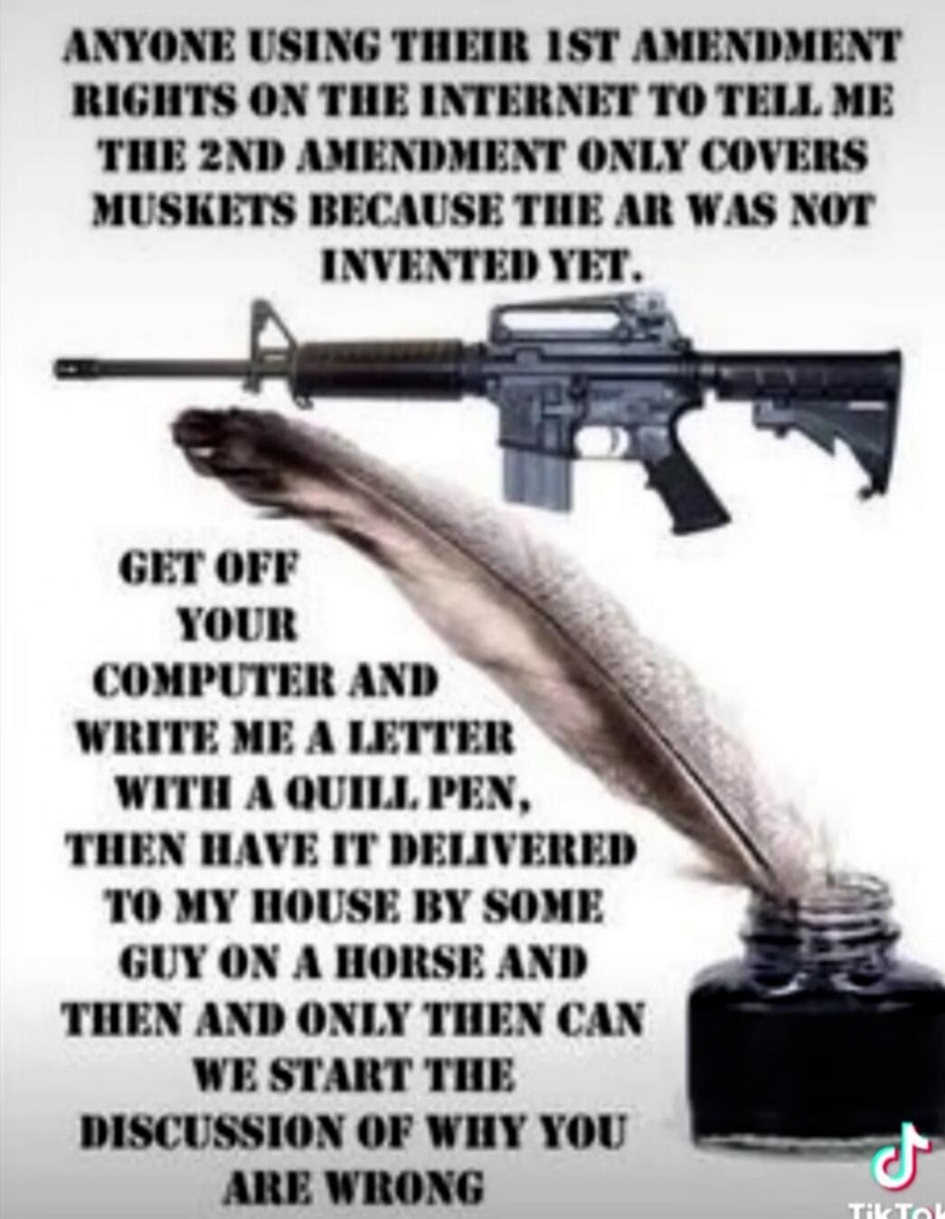 ANYONE USING THEIR 1ST AMENDMENT RIGHTS ON THE INTERNET TO TELL ME THE 2ND AMENDMENT ONLY COVERS MUSKETS BECAUSE THE AR WAS NOT INVENTED YET. GET OFF YOUR COMPUTER AND WRITE ME A LETTER WITH A QUILL PEN, THEN HAVE IT DELIVERED TO MY HOUSE BY SOME GUY ON A HORSE AND THEN AND ONLY THEN CAN WE START THE DISCUSSION OF WHY YOU ARE WRONG