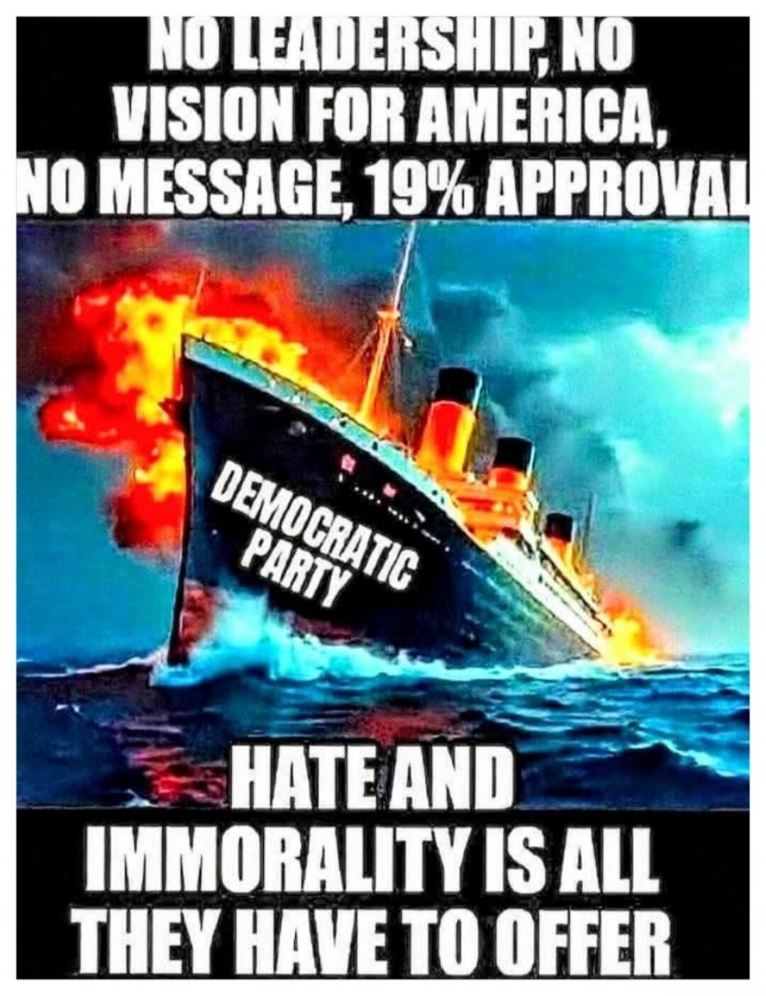 NO LEADERSHIP, NO VISION FOR AMERICA, NO MESSAGE, 19% APPROVAL. DEMOCRATIC PARTY. HATE AND IMMORALITY IS ALL THEY HAVE TO OFFER.