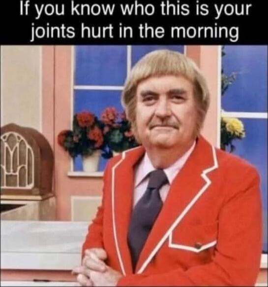 If you know who this is your joints hurt in the morning
