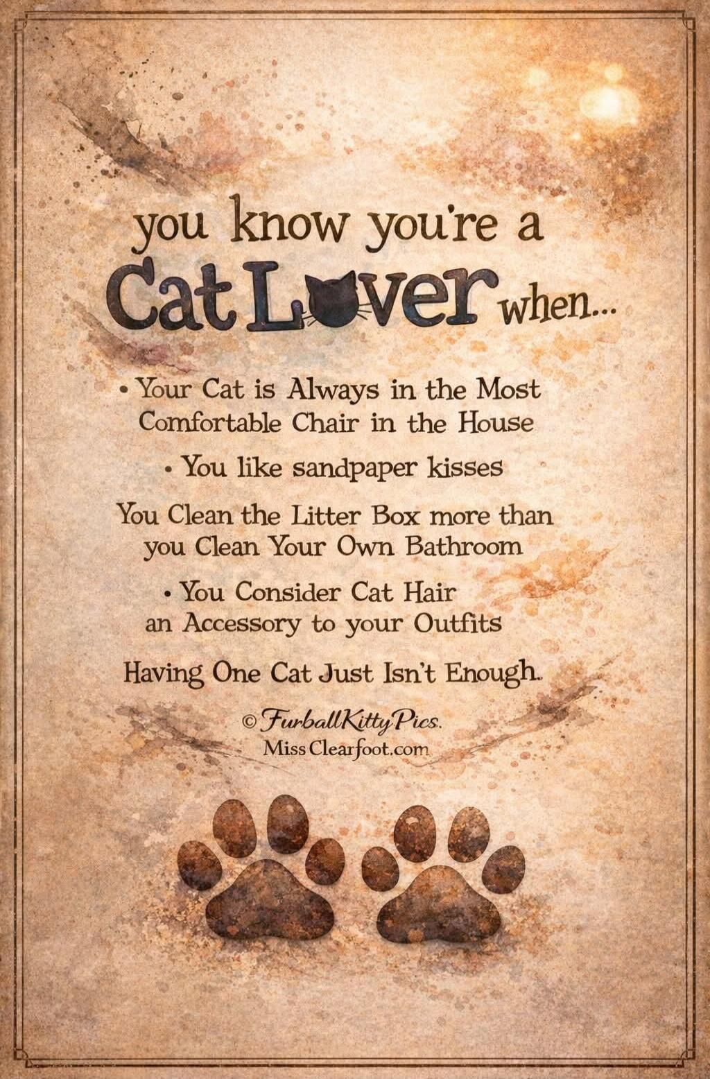 you know you're a Cat Lover when...
• Your Cat is Always in the Most Comfortable Chair in the House
• You like sandpaper kisses
You Clean the Litter Box more than you Clean Your Own Bathroom
• You Consider Cat Hair an Accessory to your Outfits
Having One Cat Just Isn't Enough.
© FurballKittyPics.
Miss Clearfoot.com