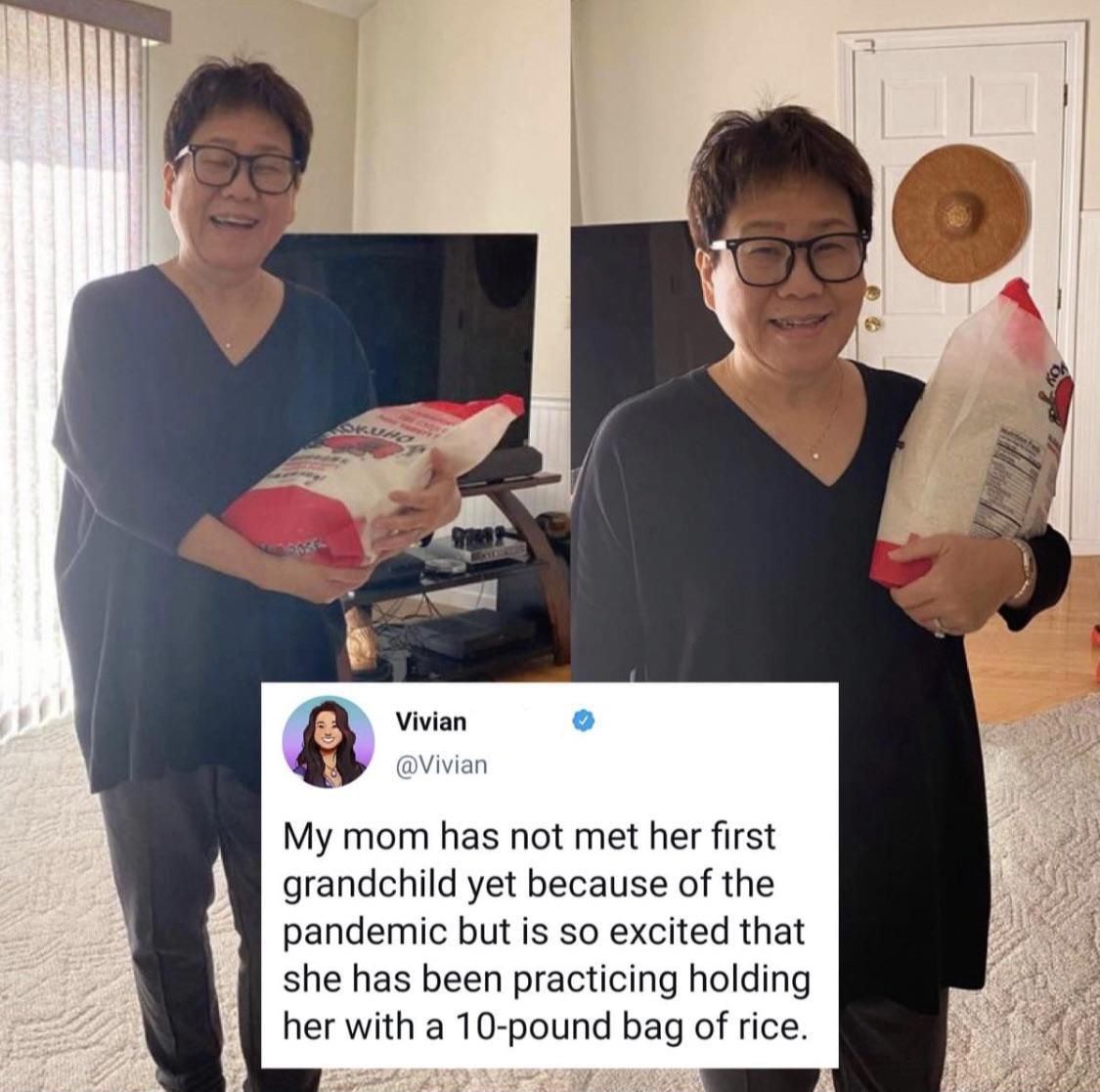 Vivian o A Vivian My mom has not met her first grandchild yet because of the pandemic but is so excited that she has been practicing holding her with a 10 pound bag of rice