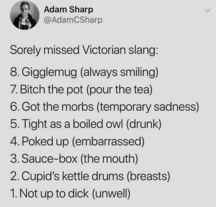 Adam Sharp AdamCSharp Sorely missed Victorian slang 8 Gigglemug always smiling 7 Bitch the pot pour the tea 6Got the morbs temporary sadness 5 Tight as a boiled ow drunk 4Poked up embarrassed 3 Sauce box the mouth 2Cupids kettle drums breasts 1 Not up to dick unwell
