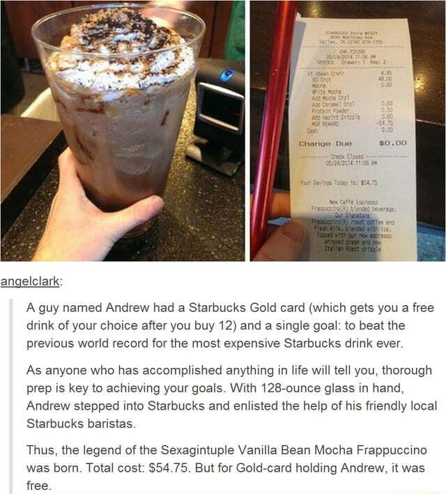 Chango Dus 000 angelclark A guy named Andrew had a Starbucks Gold card which gets you a free drink of your choice after you buy 12 and a single goal to beat the previous world record for the most expensive Starbucks drink ever As anyone who has accomplished anything in life will tell you thorough prep is key to achieving your goals With 128 ounce glass in hand Andrew stepped into Starbucks and enl