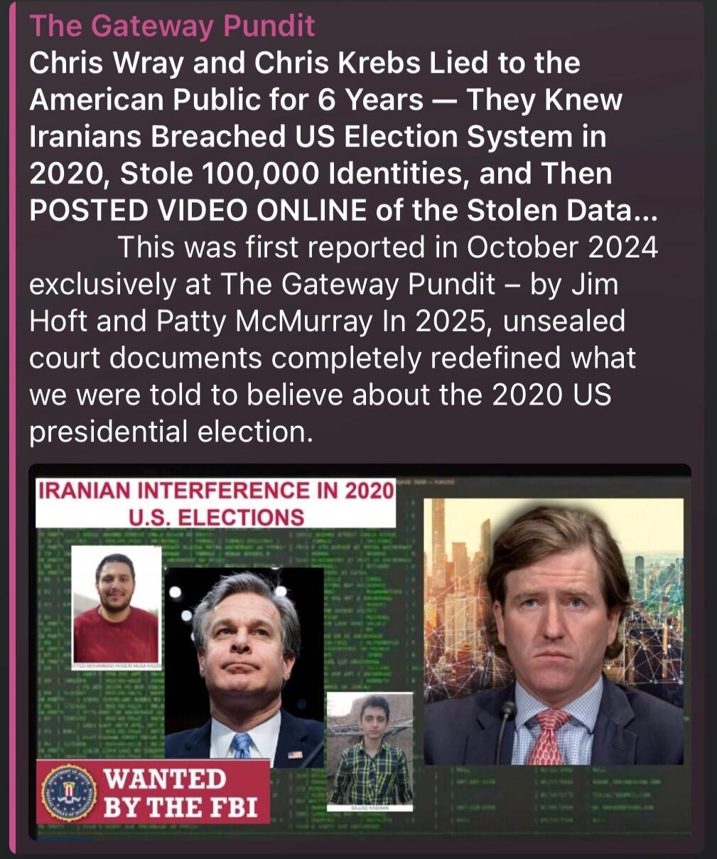The Gateway Pundit Chris Wray and Chris Krebs Lied to the American Public for 6 Years – They Knew Iranians Breached US Election System in 2020, Stole 100,000 Identities, and Then POSTED VIDEO ONLINE of the Stolen Data... This was first reported in October 2024 exclusively at The Gateway Pundit – by Jim Hoft and Patty McMurray In 2025, unsealed cour