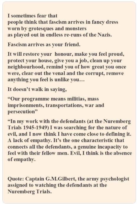 I sometimes fear that people think that fascism arrives in fancy dress worn by grotesques and monsters as played out in endless re runs of the Nazis Fascism arrives as your friend It will restore your honour make you feel proud protect your house give you a job clean up your neighbourhood remind you of how great you once were clear out the venal and the corrupt remove anything you feel is unlike y