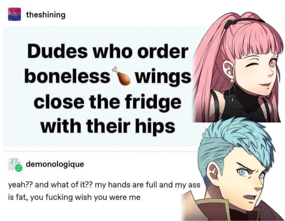 B testining Dudes who order boneless wings close the fridge with their hips o demonologique Yeah and what of t my hands are full and my ass is fat you fucking wish you were me