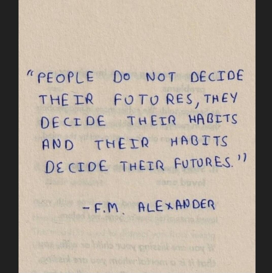 PEOPLE DO NOT DECIDE THEIR FUTURES, THEY DECIDE THEIR HABITS AND THEIR HABITS DECIDE THEIR FUTURES. - F.M. ALEXANDER