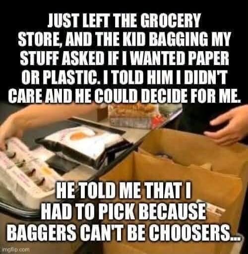 JUST LEFT THE GROCERY STORE, AND THE KID BAGGING MY STUFF ASKED IF I WANTED PAPER OR PLASTIC. I TOLD HIM I DIDN'T CARE AND HE COULD DECIDE FOR ME. HE TOLD ME THAT I HAD TO PICK BECAUSE BAGGERS CAN'T BE CHOOSERS...