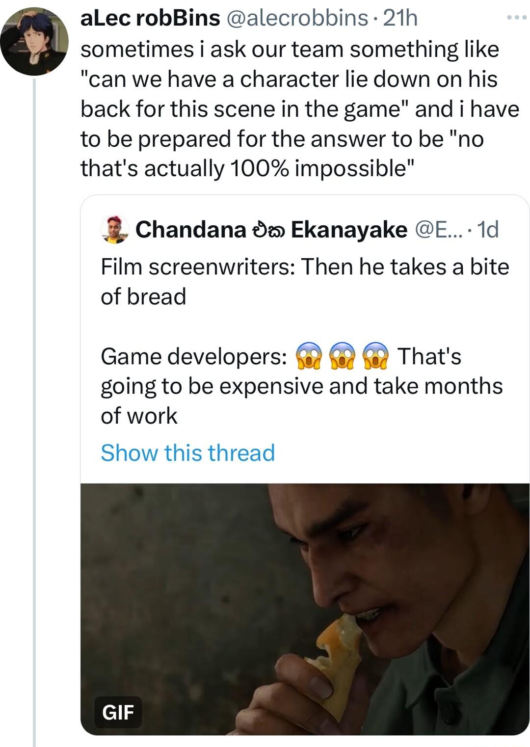alLec robBins alecrobbins 21h o sometimes i ask our team something like can we have a character lie down on his back for this scene in the game and i have to be prepared for the answer to be no thats actually 100 impossible Chandana o Ekanayake E 1d Film screenwriters Then he takes a bite of bread Game developers Thats going to be expensive and take months of work Show this thread