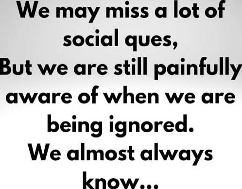 We may miss a lot of social cues, But we are still painfully aware of when we are being ignored. We almost always know...