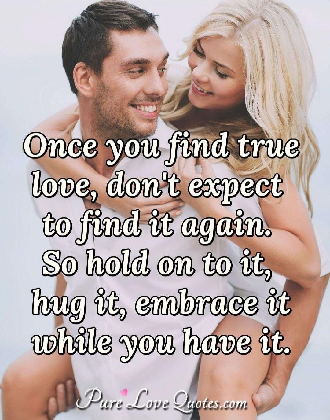 Once you find true love, don't expect to find it again. So hold on to it, hug it, embrace it while you have it. Pure Love Quotes.com