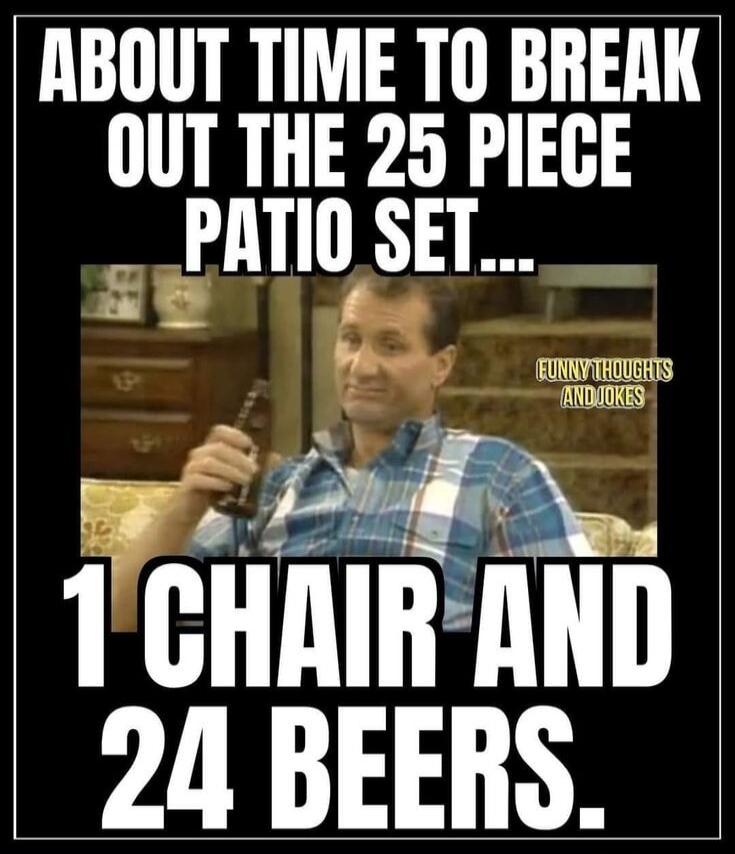 ABOUT TIME TO BREAK OUT THE 25 PIECE PATIO SET... 1 CHAIR AND 24 BEERS. FUNNY THOUGHTS AND JOKES