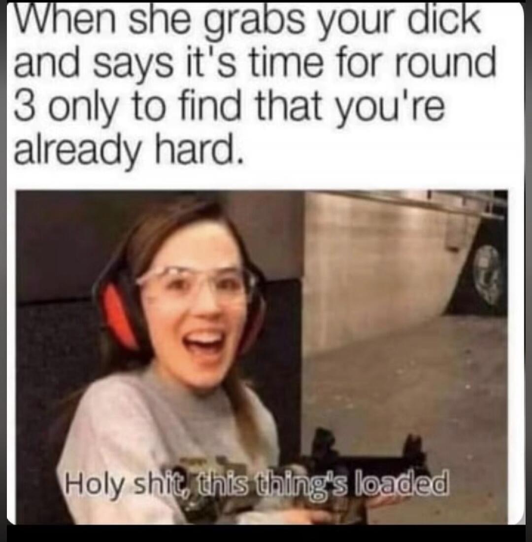 When she grabs your dick and says it's time for round 3 only to find that you're already hard. Holy shit, this thing's loaded