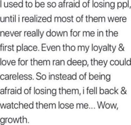 I used to be so afraid of losing ppl, until i realized most of them were never really down for me in the first place. Even tho my loyalty & love for them ran deep, they could careless. So instead of being afraid of losing them, i fell back & watched them lose me... Wow, growth.