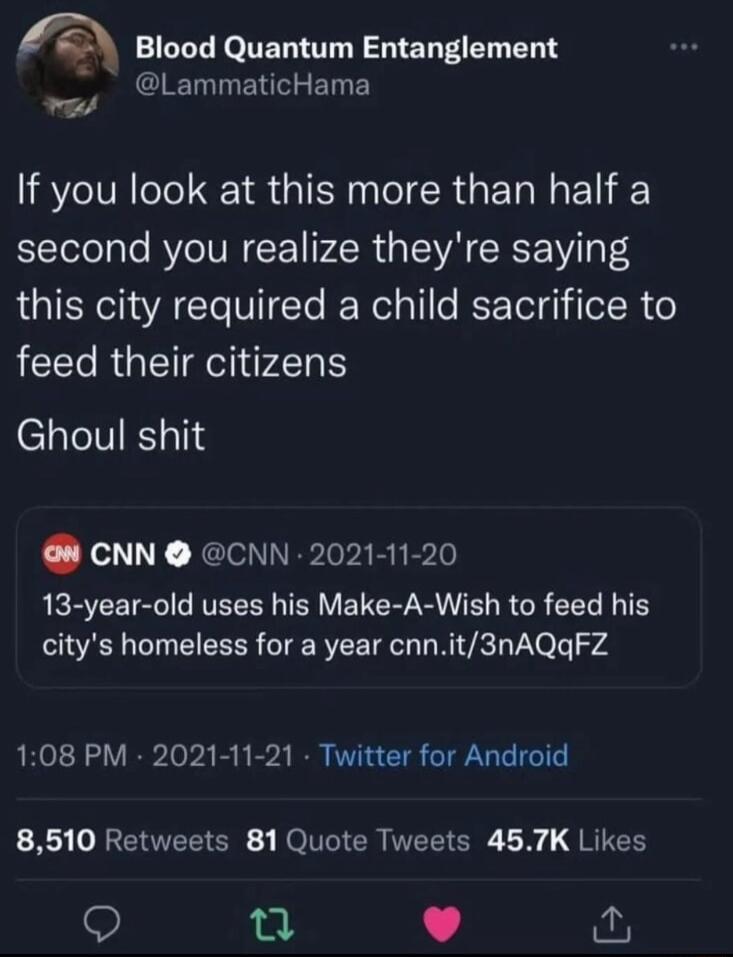 fe Blood Quantum Entanglement LammaticHama ot If you look at this more than half a second you realize theyre saying this city required a child sacrifice to feed their citizens Ghoul shit CNN CNN 2021 11 20 QRECETRC VR R VETER R IR R R EEL I T citys homeless for a year cnnit3nAQqFZ 108 PM 2021 11 21 Twitter for Android B RENTEEISR ROl ER NEEICRE L JRIER Q 0 L i