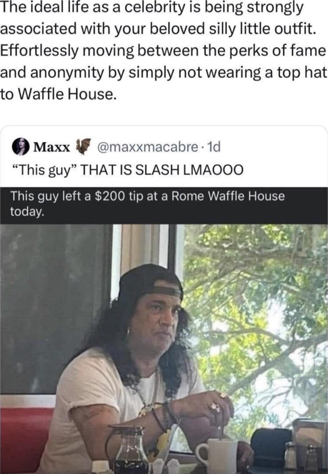 e ideal life as a celebrity is being strongly associated with your beloved silly little outfit Effortlessly moving between the perks of fame and anonymity by simply not wearing a top hat o Waffle House Maxx F maxxmacabre 1d This guy THAT IS SLASH LMAOOO This guy left a 200 tip at a Rome Waffle House today