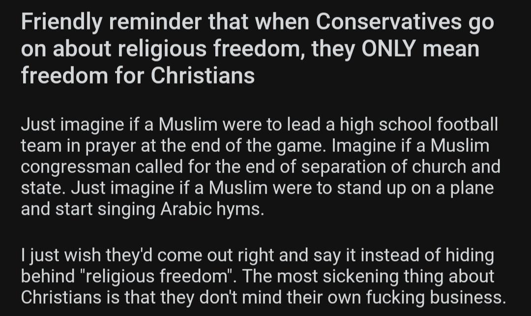 Friendly reminder that when Conservatives go on about religious freedom they ONLY mean freedom for Christians Just imagine if a Muslim were to lead a high school football team in prayer at the end of the game Imagine if a Muslim congressman called for the end of separation of church and state Just imagine if a Muslim were to stand up on a plane and start singing Arabic hyms 1 just wish theyd come 