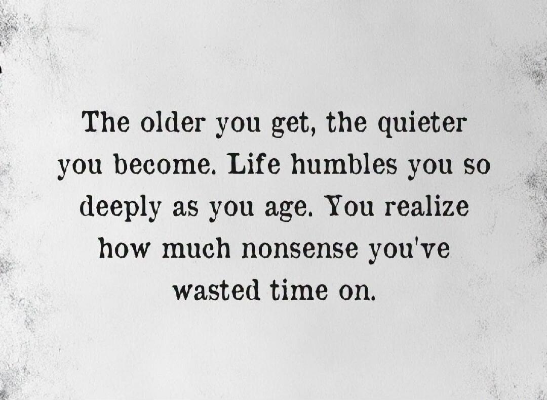 The older you get, the quieter you become. Life humbles you so deeply as you age. You realize how much nonsense you've wasted time on.