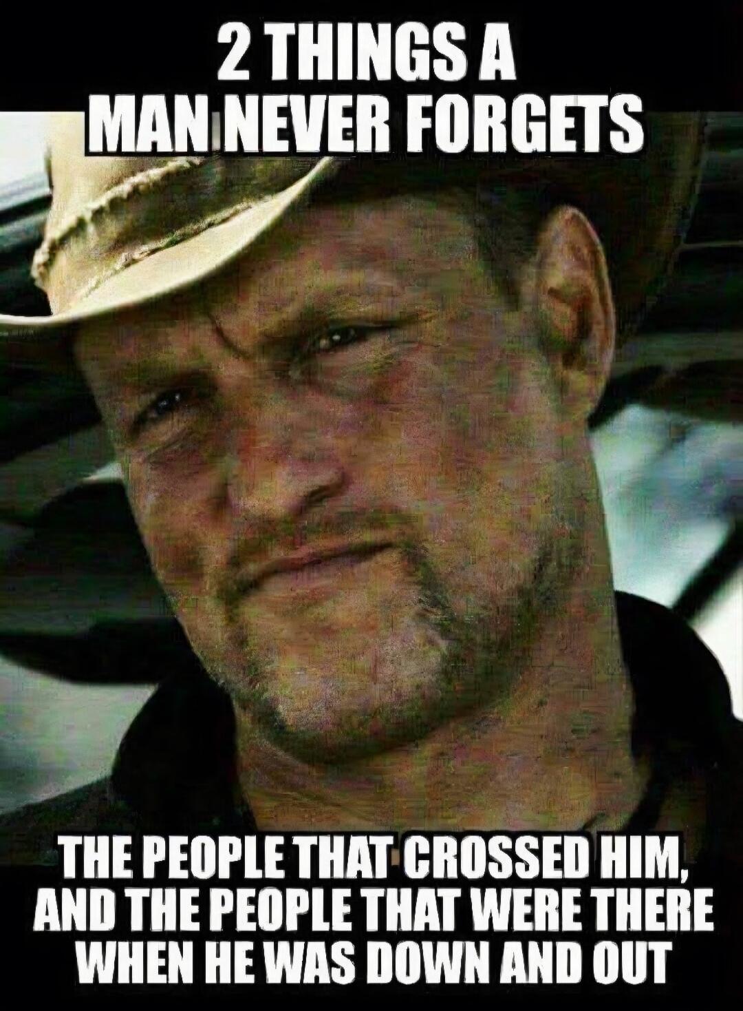 2 THINGS A MAN NEVER FORGETS THE PEOPLE THAT CROSSED HIM, AND THE PEOPLE THAT WERE THERE WHEN HE WAS DOWN AND OUT