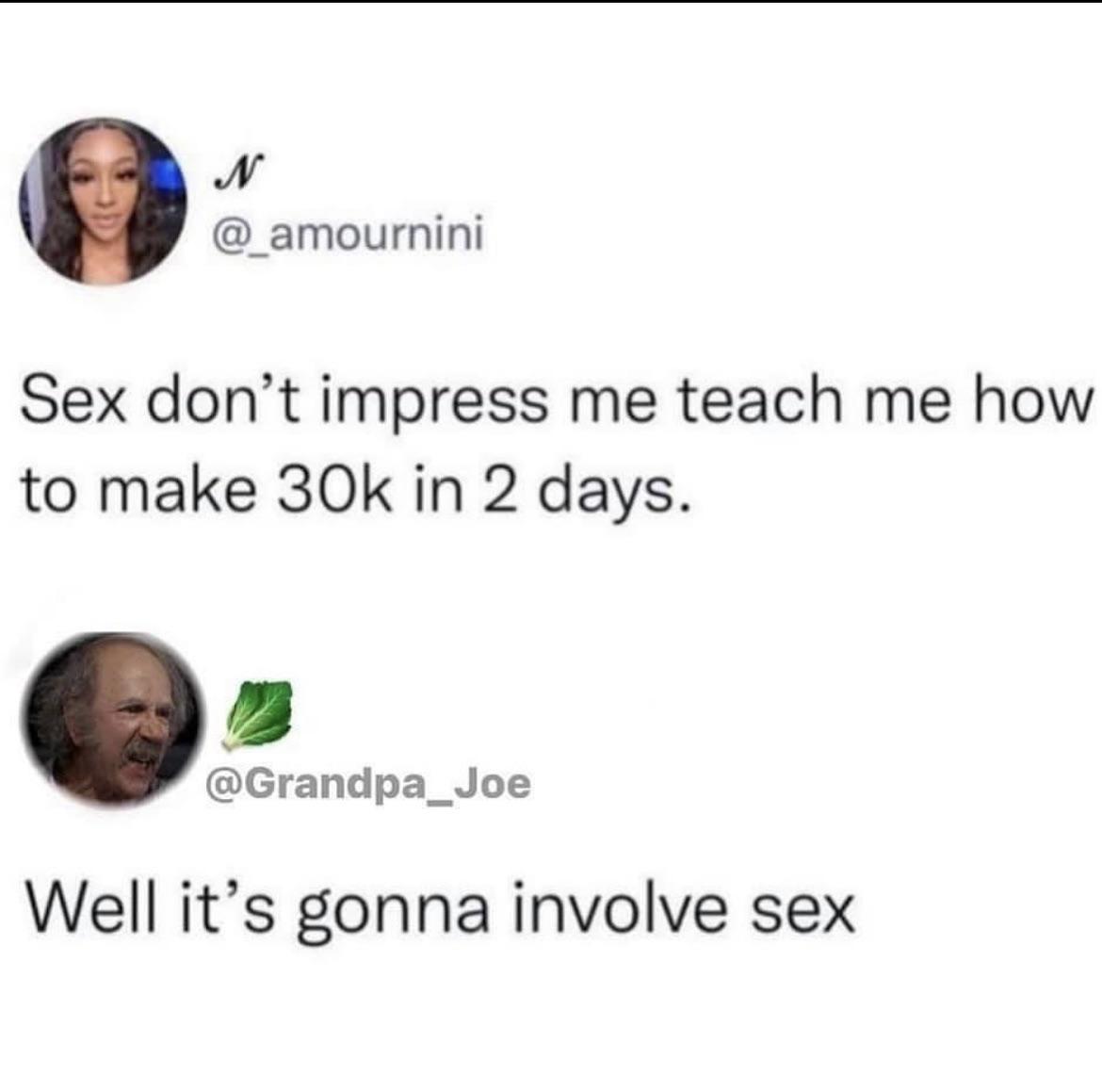 N _amournini Sex dont impress me teach me how to make 30k in 2 days Grandpa_Joe Well its gonna involve sex