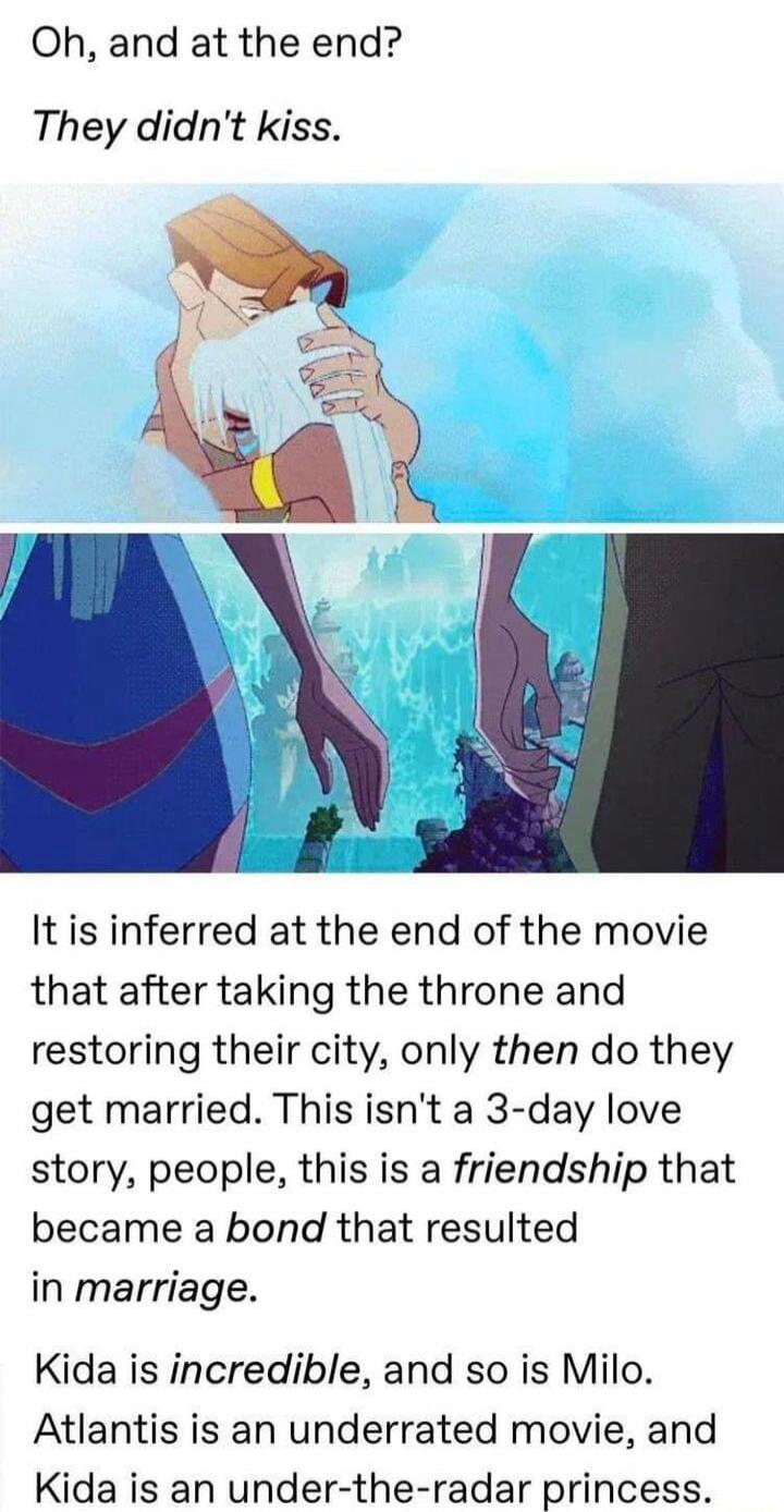 Oh and at the end They didnt kiss It is inferred at the end of the movie that after taking the throne and restoring their city only then do they get married This isnt a 3 day love story people this is a friendship that became a bond that resulted in marriage Kida is incredible and so is Milo Atlantis is an underrated movie and Kida is an under the radar princess