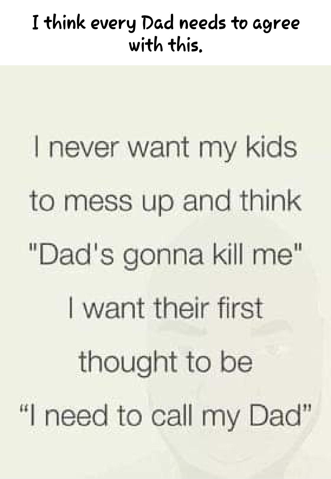 I think every Dad needs to agree with this never want my kids to mess up and think Dads gonna kill me want their first thought to be I need to call my Dad