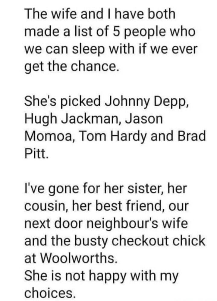 The wife and I have both made a list of 5 people who we can sleep with if we ever get the chance. She's picked Johnny Depp, Hugh Jackman, Jason Momoa, Tom Hardy and Brad Pitt. I've gone for her sister, her cousin, her best friend, our next door neighbour's wife and the busty checkout chick at Woolworths. She is not happy with my choices.