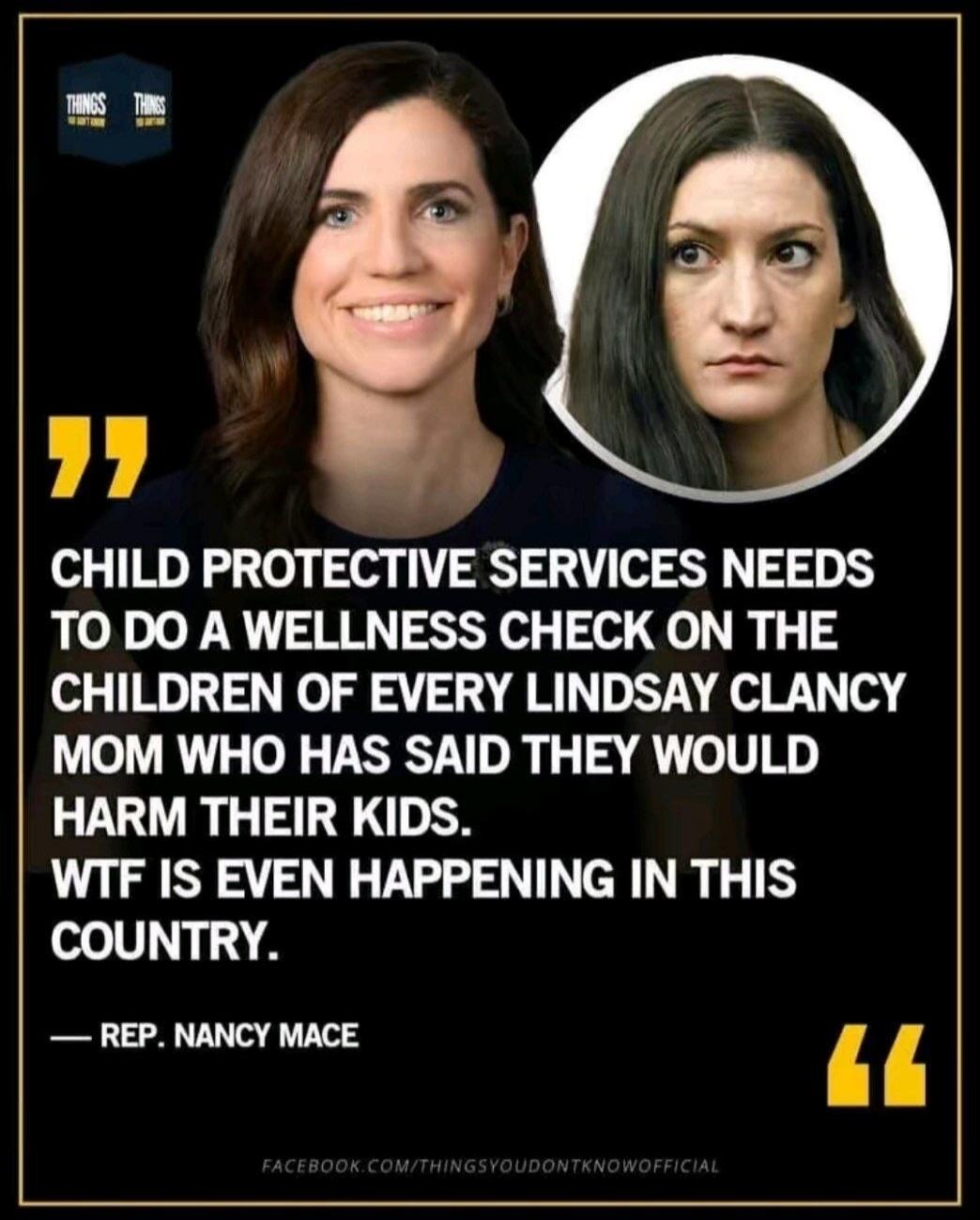 CHILD PROTECTIVE SERVICES NEEDS TO DO A WELLNESS CHECK ON THE CHILDREN OF EVERY LINDSAY CLANCY MOM WHO HAS SAID THEY WOULD HARM THEIR KIDS. WTF IS EVEN HAPPENING IN THIS COUNTRY. — REP. NANCY MACE