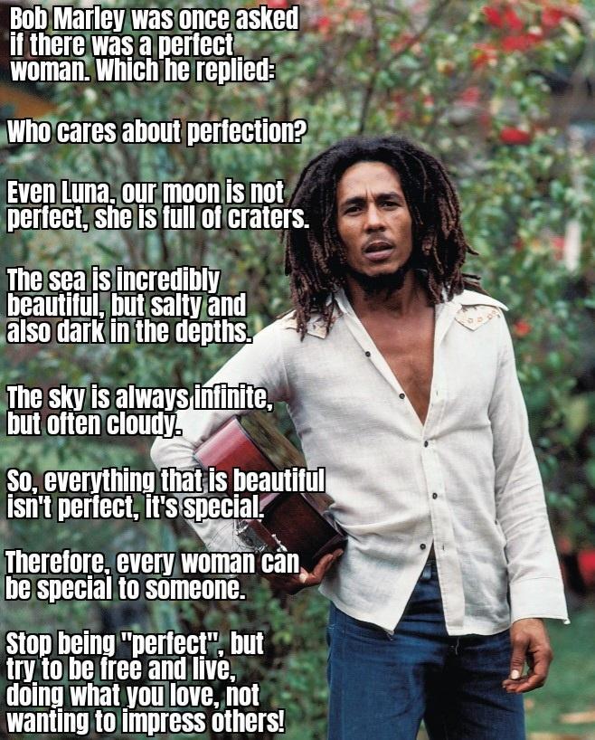 Bob Marleywas onceasked S 555 it therewas a perfects woman Which hereplied 2 4 rPs s Whocares about perfection2 5 e 2 v EvenLuna ourmoon s not M S perfect shejisfull of craters sy o D 11 4 islincredibly beautiful butisaltyand also darK inithe depths The sky is always but oftencloud S0 everything thatis beautitul istit perfect itsispecial Therefore every woman be special to someone stop being perfe