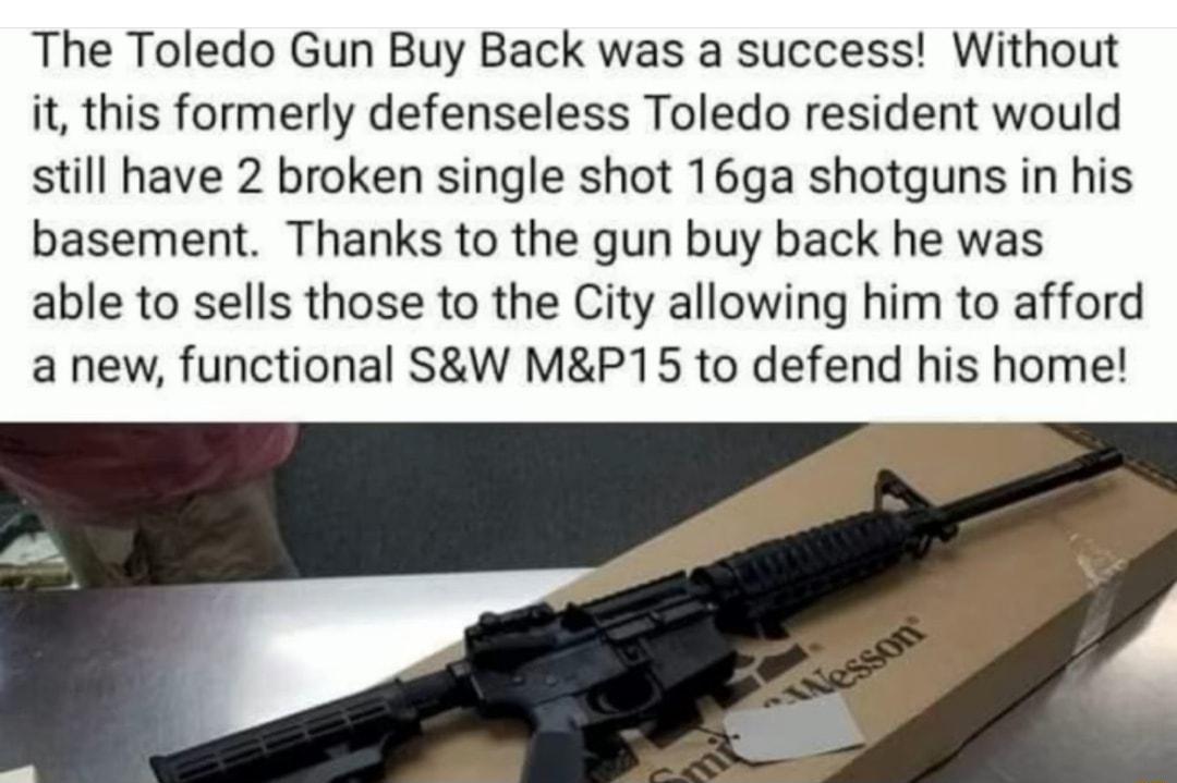 The Toledo Gun Buy Back was a success Without it this formerly defenseless Toledo resident would still have 2 broken single shot 16ga shotguns in his basement Thanks to the gun buy back he was able to sells those to the City allowing him to afford a new functional SW MP15 to defend his home