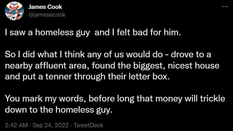 G James Cook I saw a homeless guy and felt bad for him So did what think any of us would do drove to a nearby affluent area found the biggest nicest house and put a tenner through their letter box You mark my words before long that money will trickle down to the homeless guy