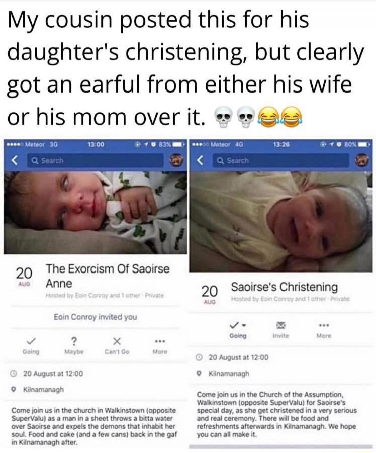 My cousin posted this for his daughter's christening, but clearly got an earful from either his wife or his mom over it. The Exorcism Of Saoirse Anne. Hosted by Eoin Conroy and 1 other - Private. Eoin Conroy invited you. Going, Maybe, Can't Go, More. 20 AUG at 12:00. Kilnamanagh. Come join us in the church in Walkinstown (opposite SuperValu) as a m