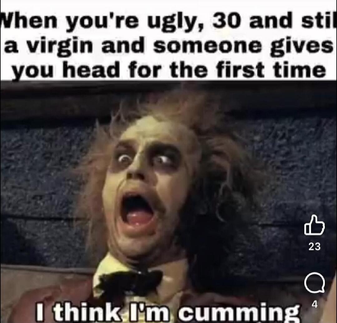 When you're ugly, 30 and still a virgin and someone gives you head for the first time. I think I'm cumming.