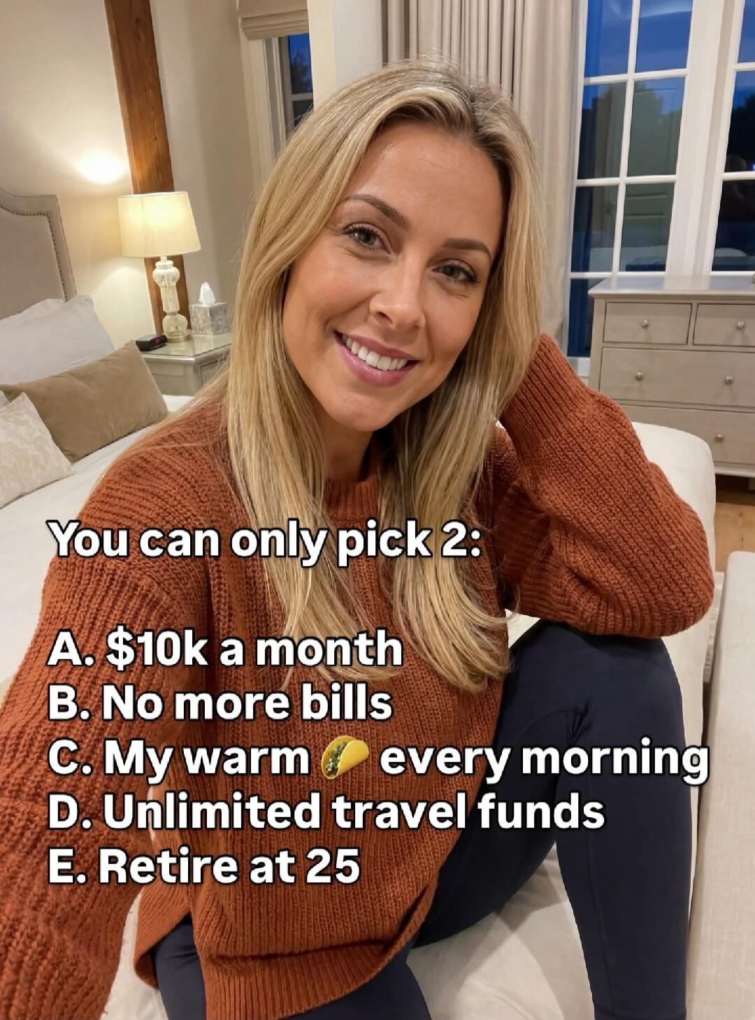 You can only pick 2: A. $10k a month B. No more bills C. My warm [emoji] every morning D. Unlimited travel funds E. Retire at 25