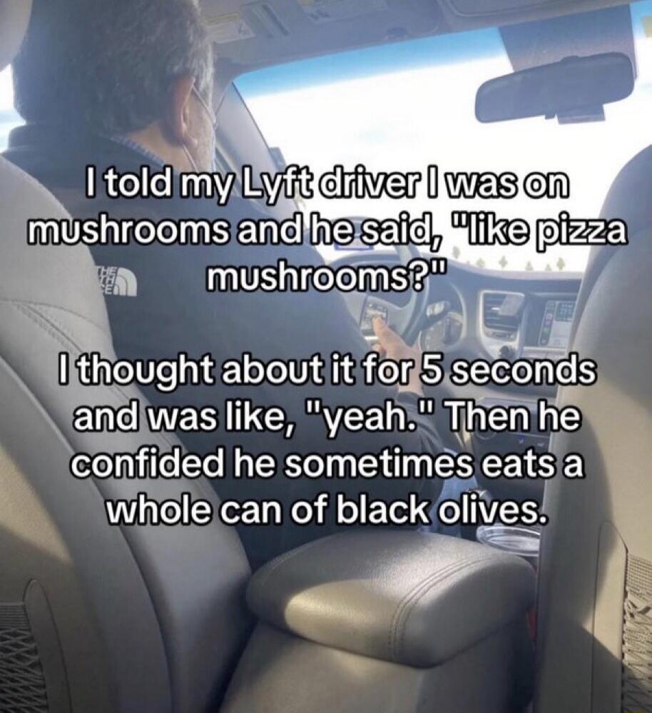 I told my Lyft driver I was on mushrooms and he said, 'like pizza mushrooms?' I thought about it for 5 seconds and was like, 'yeah.' Then he confided he sometimes eats a whole can of black olives.