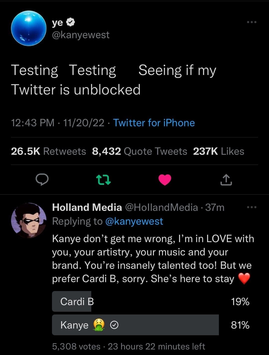 ve kanyewest Testing Testing Seeing if my Twitter is unblocked 1243 PM 112022 Twitter for iPhone P LR QTR R P XOT CRINELT R X 1 JRIGH Q L 4 Holland Media HollandViedia 37m Replying to kanyewest Kanye dont get me wrong Im in LOVE with you your artistry your music and your brand Youre insanely talented too But we prefer Cardi B sorry Shes here to stay Cardi B 19 Kanye B 81 5308 votes 23 hours 22 min