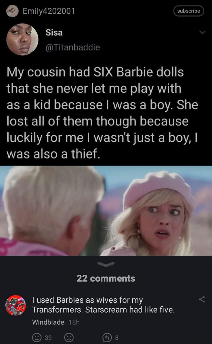 Emily4202001 subscrbe NEE EELRERNT My cousin had SIX Barbie dolls that she never let me play with ERE R e N oTTe VE W RWVE TN o To RS lost all of them though because N AT AN A RVEN R TS o Te Al VEREINER G 22 comments 3 used Barbies as wives for my N5 Transformers Starscream had like five Windblade 185 OEIN OF