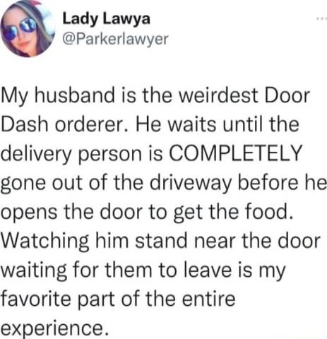 Lady Lawya Parkerlawyer My husband is the weirdest Door Dash orderer He waits until the delivery person is COMPLETELY gone out of the driveway before he opens the door to get the food Watching him stand near the door waiting for them to leave is my favorite part of the entire experience